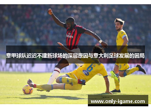 意甲球队迟迟不建新球场的深层原因与意大利足球发展的困局