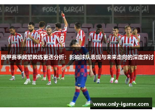 西甲赛季频繁教练更迭分析:影响球队表现与未来走向的深度探讨 西甲赛季频繁教练更迭分析:影响球队表现与未来走向的深度探讨