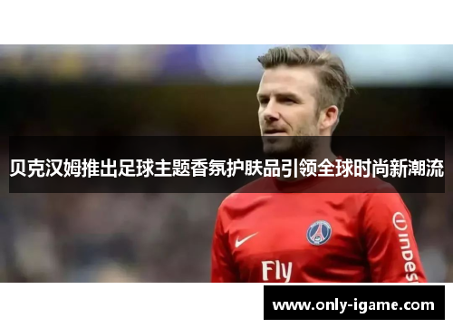 贝克汉姆推出足球主题香氛护肤品引领全球时尚新潮流 贝克汉姆推出足球主题香氛护肤品引领全球时尚新潮流