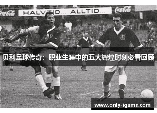 贝利足球传奇：职业生涯中的五大辉煌时刻必看回顾