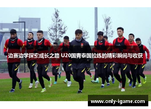 边赛边学探索成长之路 U20国青泰国拉练的精彩瞬间与收获 边赛边学探索成长之路 U20国青泰国拉练的精彩瞬间与收获