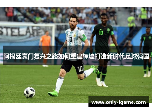 阿根廷豪门复兴之路如何重建辉煌打造新时代足球强国 阿根廷豪门复兴之路如何重建辉煌打造新时代足球强国
