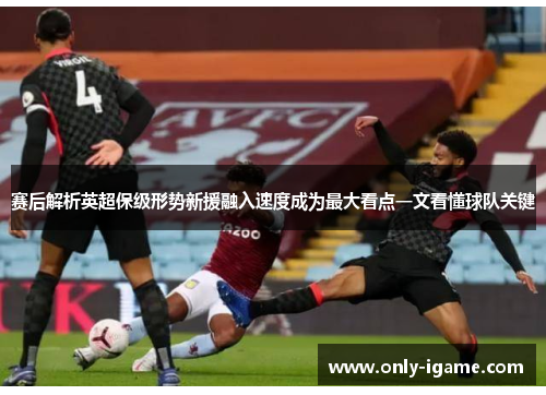 赛后解析英超保级形势新援融入速度成为最大看点一文看懂球队关键