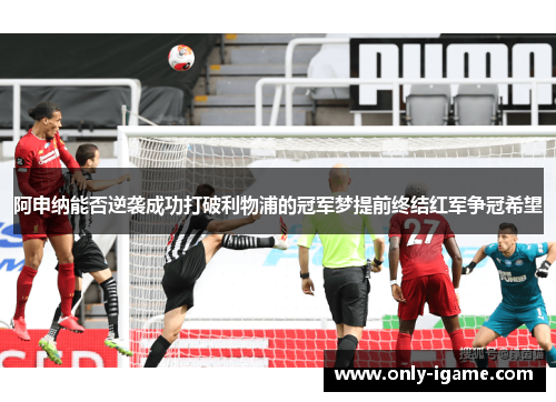阿申纳能否逆袭成功打破利物浦的冠军梦提前终结红军争冠希望 阿申纳能否逆袭成功打破利物浦的冠军梦提前终结红军争冠希望