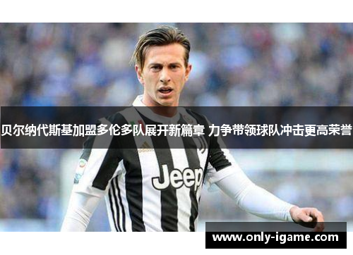 贝尔纳代斯基加盟多伦多队展开新篇章 力争带领球队冲击更高荣誉