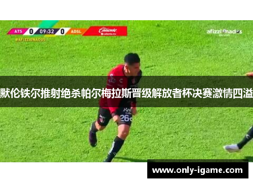 默伦铁尔推射绝杀帕尔梅拉斯晋级解放者杯决赛激情四溢