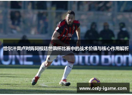 恰尔汗奥卢对阵阿根廷世俱杯比赛中的战术价值与核心作用解析 恰尔汗奥卢对阵阿根廷世俱杯比赛中的战术价值与核心作用解析